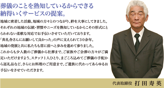 葬儀のことを熟知しているからできる納得いくサービスの提案。地域に密着した活動。地域の方々とのつながり、絆を大事にしてきました。それぞれの地域の伝統・習慣やニーズを熟知しているからこその形式にとらわれない柔軟な対応でお手伝いさせていただいております。「典礼舎さんにお願いして良かった」の声に支えられて30余年。地域の発展と共に私たちも常に前へと歩みを進めて参りました。これからも少人数のご葬儀から社葬まで、ご家族やご会葬の方々がご満足いただけますよう、スタッフ１人ひとり、まごころ込めてご葬儀の手配から返礼品など、さらにお料理のご用意まで、ご遺族に代わってあらゆるお手伝いをさせていただきます。