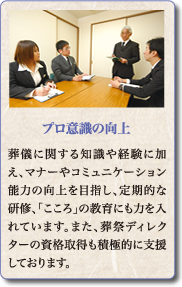 葬儀に関する知識や経験に加え、マナーやコミュニケーション能力の向上を目指し、定期的な研修、「こころ」の教育にも力を入れています。また、葬祭ディレクターの資格取得も積極的に支援しております。