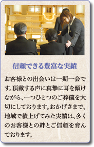 お客様との出会いは一期一会です。頂戴する声に真摯に耳を傾けながら、一つひとつのご葬儀を大切にしております。おかげさまで、地域で積上げてみた実績は、多くのお客様との絆とご信頼を育んでおります。