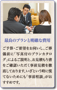 ご予算・ご要望をお伺いし、ご葬儀前に「写真付のプランカタログ」によるご説明と、お見積もり書をご確認いただく事前見積を徹底しております。いざという時に慌てないためにも「事前相談」がおすすめです。