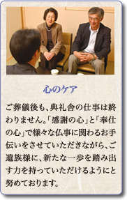 ご葬儀後も、典礼舎の仕事は終わりません。「感謝の心」と「奉仕の心」で様々な仏事に関わるお手伝いをさせていただきながら、ご遺族様に、新たな一歩を踏み出す力を持っていただけるようにと努めております。