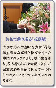 大切な方への想いを表す「花祭壇」。豊かな感性と技術を持った専門スタッフにより、思い出を彩り、故人様らしさを表現します。ご家族の心をお花に込めて一つひとつカタチにさせていただいております。