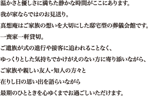 温かさと優しさに満ちた静かな時間がここにあります。我が家ならではのお見送り。真想庵はご家族の想いを大切にした邸宅型の葬儀会館です。一喪家一軒貸切。ご遺族が式の進行や接客に追われることなく、ゆっくりとした気持ちでかけがえのない方に寄り添いながら、ご家族や親しい友人・知人の方々と在りし日の思い出を語らいながら最期のひとときを心ゆくまでお過ごしいただけます。