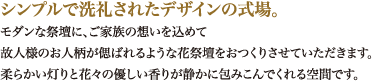 シンプルで洗礼されたデザインの式場。モダンな祭壇に、ご家族の想いを込めて故人様のお人柄が偲ばれるような花祭壇をおつくりさせていただきます。柔らかい灯りと花々の優しい香りが静かに包みこんでくれる空間です。