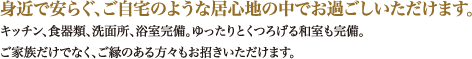 身近で安らぐ、ご自宅のような居心地の中でお過ごしいただけます。キッチン、食器類、洗面所、浴室完備。ゆったりとくつろげる和室も完備。ご家族だけでなく、ご縁のある方々もお招きいただけます。