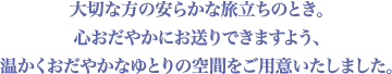 大切な方の安らかな旅立ちのとき。心おだやかにお送りできますよう、温かくおだやかなゆとりの空間をご用意いたしました。