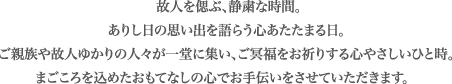 故人を偲ぶ、静粛な時間。ありし日の思い出を語らう心あたたまる日。ご親族や故人ゆかりの人々が一堂に集い、ご冥福をお祈りする心やさしいひと時。まごころを込めたおもてなしの心でお手伝いをさせていただきます。